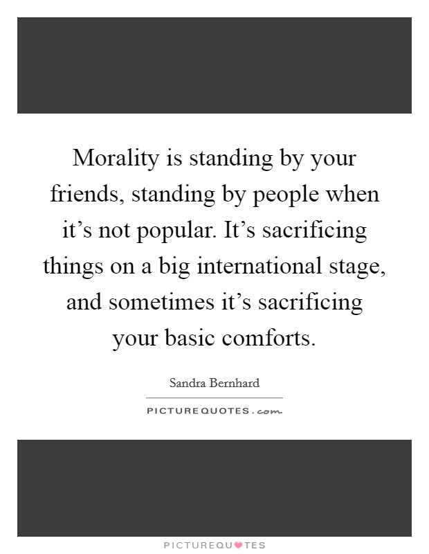 Morality is standing by your friends, standing by people when it's not popular. It's sacrificing things on a big international stage, and sometimes it's sacrificing your basic comforts. Picture Quote #1