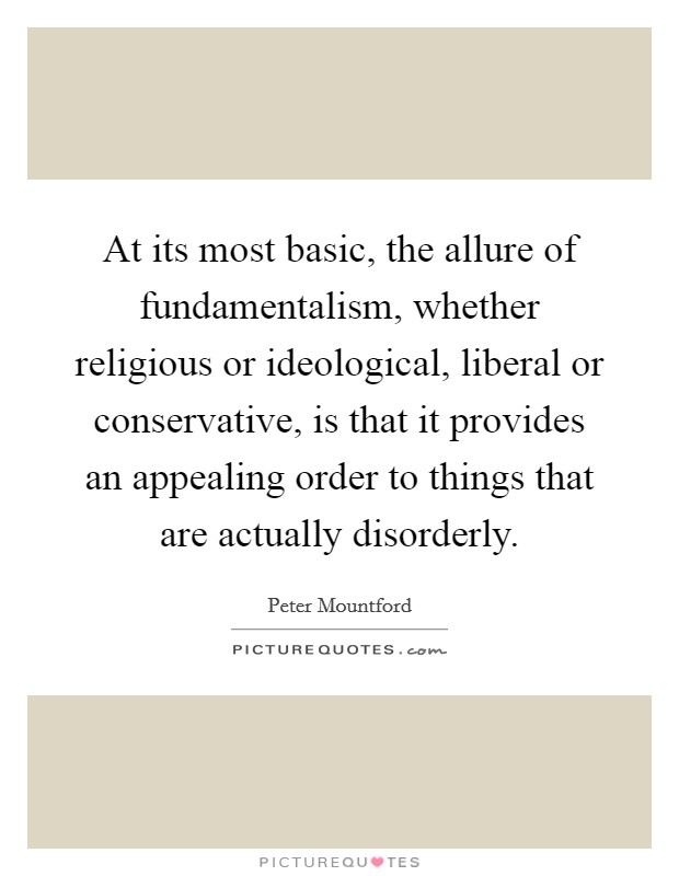 At its most basic, the allure of fundamentalism, whether religious or ideological, liberal or conservative, is that it provides an appealing order to things that are actually disorderly. Picture Quote #1