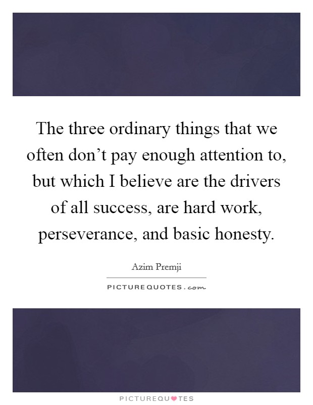 The three ordinary things that we often don't pay enough attention to, but which I believe are the drivers of all success, are hard work, perseverance, and basic honesty. Picture Quote #1