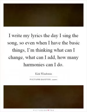 I write my lyrics the day I sing the song, so even when I have the basic things, I’m thinking what can I change, what can I add, how many harmonies can I do Picture Quote #1