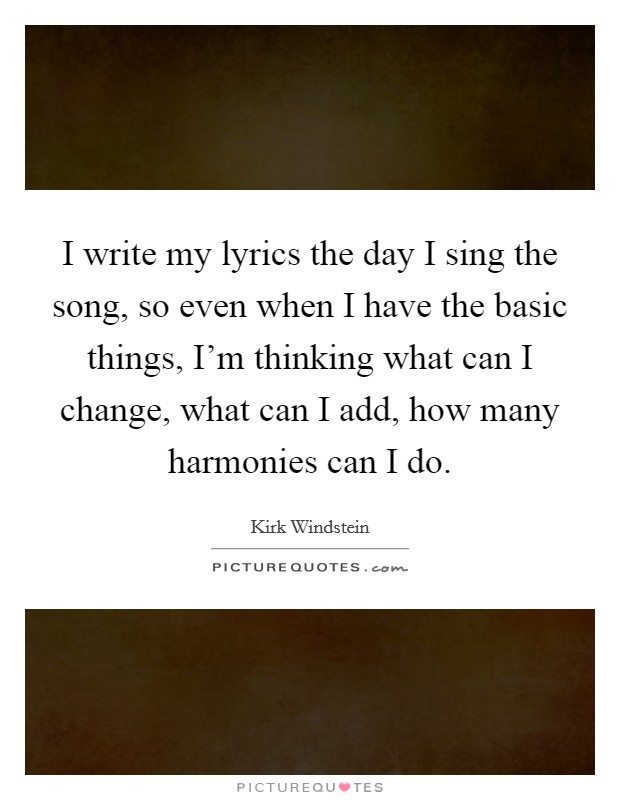 I write my lyrics the day I sing the song, so even when I have the basic things, I'm thinking what can I change, what can I add, how many harmonies can I do. Picture Quote #1