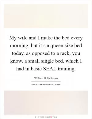 My wife and I make the bed every morning, but it’s a queen size bed today, as opposed to a rack, you know, a small single bed, which I had in basic SEAL training Picture Quote #1