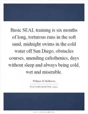 Basic SEAL training is six months of long, torturous runs in the soft sand, midnight swims in the cold water off San Diego, obstacles courses, unending calisthenics, days without sleep and always being cold, wet and miserable Picture Quote #1