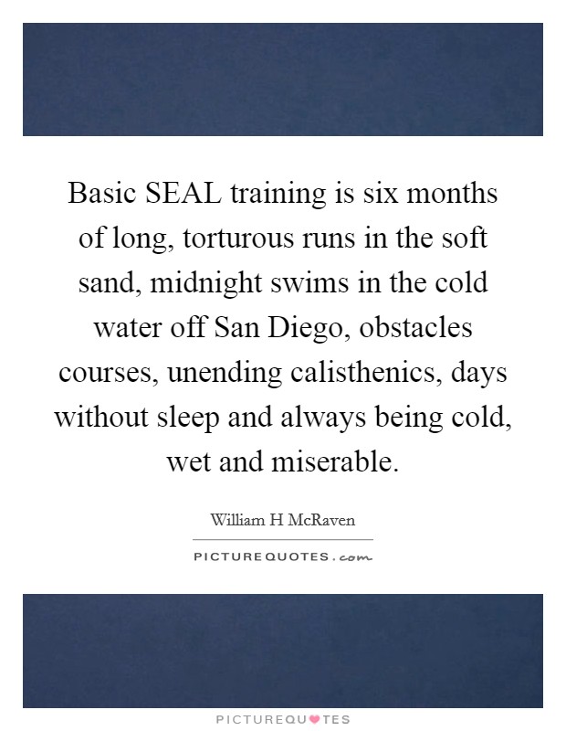 Basic SEAL training is six months of long, torturous runs in the soft sand, midnight swims in the cold water off San Diego, obstacles courses, unending calisthenics, days without sleep and always being cold, wet and miserable Picture Quote #1