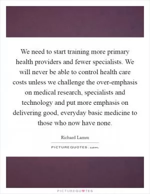 We need to start training more primary health providers and fewer specialists. We will never be able to control health care costs unless we challenge the over-emphasis on medical research, specialists and technology and put more emphasis on delivering good, everyday basic medicine to those who now have none Picture Quote #1