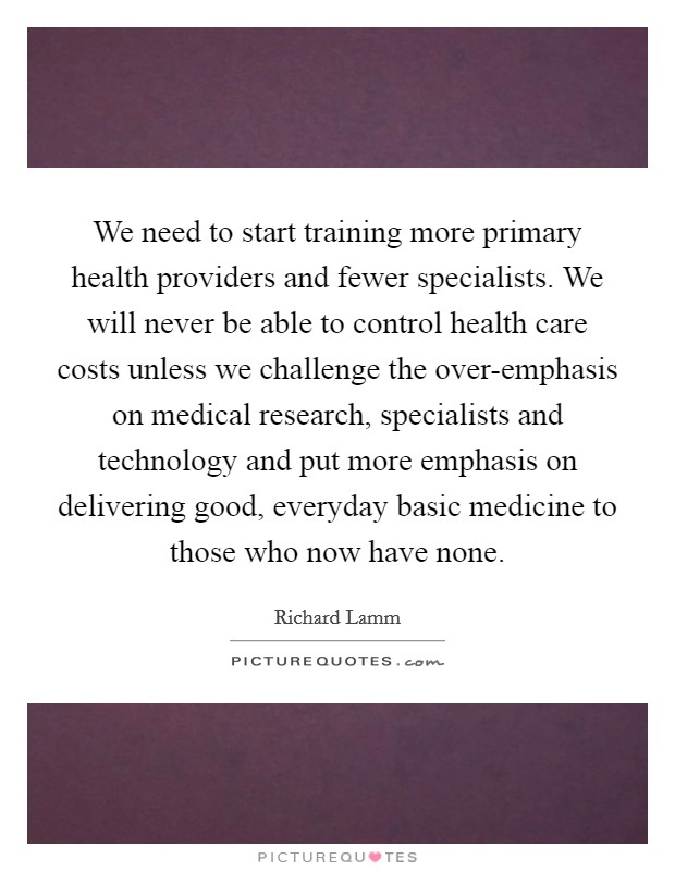 We need to start training more primary health providers and fewer specialists. We will never be able to control health care costs unless we challenge the over-emphasis on medical research, specialists and technology and put more emphasis on delivering good, everyday basic medicine to those who now have none Picture Quote #1