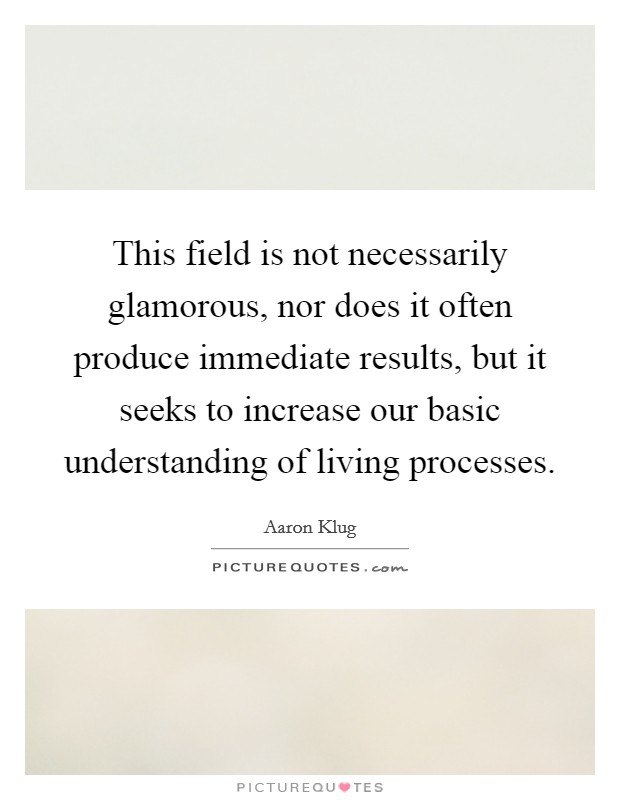 This field is not necessarily glamorous, nor does it often produce immediate results, but it seeks to increase our basic understanding of living processes. Picture Quote #1
