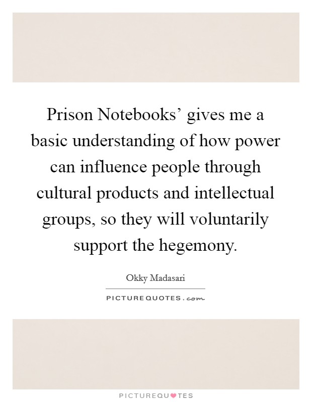 Prison Notebooks' gives me a basic understanding of how power can influence people through cultural products and intellectual groups, so they will voluntarily support the hegemony. Picture Quote #1