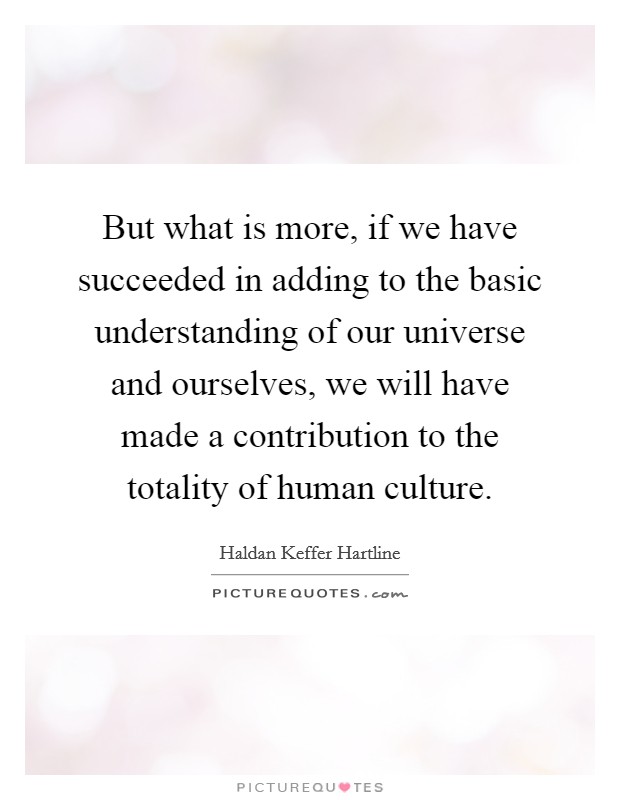 But what is more, if we have succeeded in adding to the basic understanding of our universe and ourselves, we will have made a contribution to the totality of human culture. Picture Quote #1
