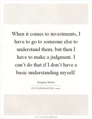 When it comes to investments, I have to go to someone else to understand them, but then I have to make a judgment. I can’t do that if I don’t have a basic understanding myself Picture Quote #1