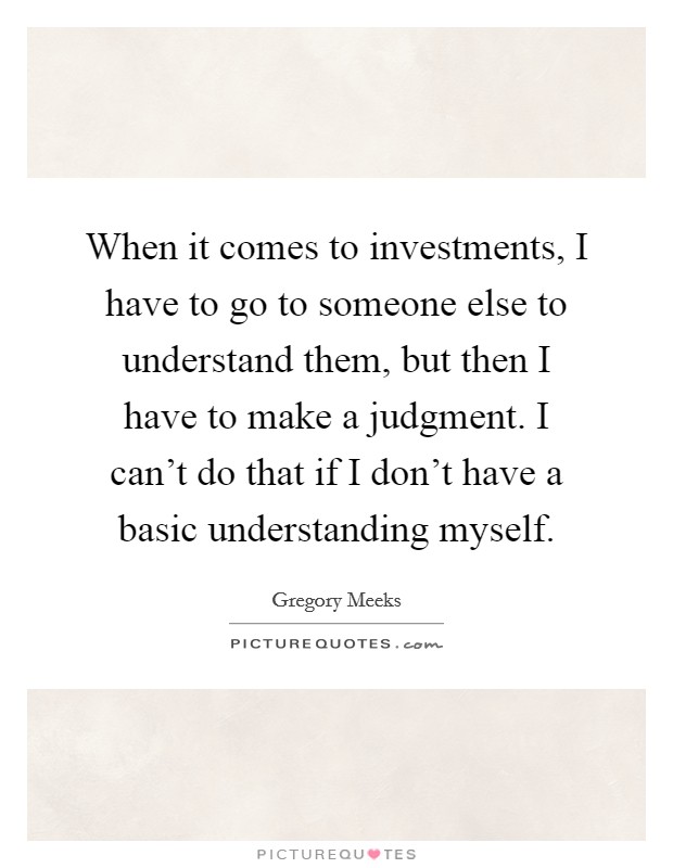 When it comes to investments, I have to go to someone else to understand them, but then I have to make a judgment. I can't do that if I don't have a basic understanding myself. Picture Quote #1