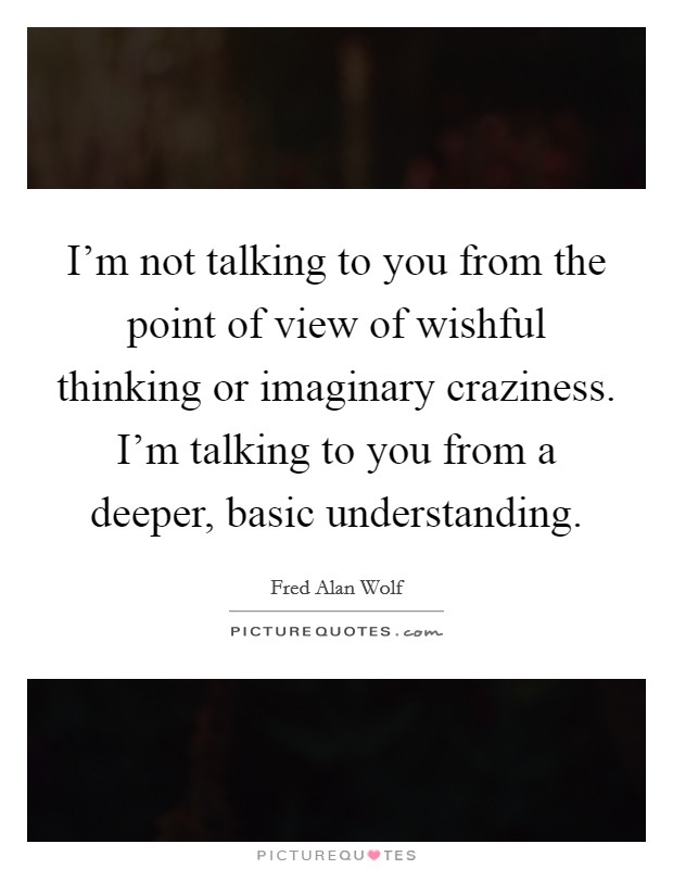 I'm not talking to you from the point of view of wishful thinking or imaginary craziness. I'm talking to you from a deeper, basic understanding. Picture Quote #1