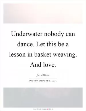 Underwater nobody can dance. Let this be a lesson in basket weaving. And love Picture Quote #1