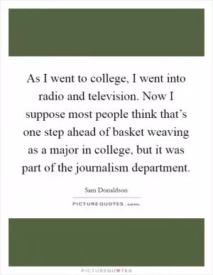 As I went to college, I went into radio and television. Now I suppose most people think that’s one step ahead of basket weaving as a major in college, but it was part of the journalism department Picture Quote #1