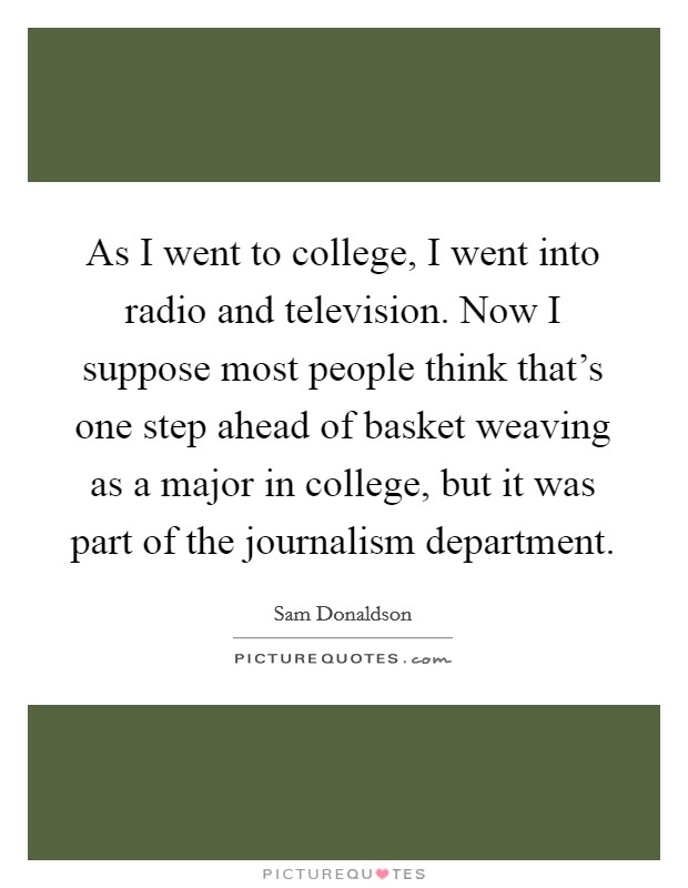 As I went to college, I went into radio and television. Now I suppose most people think that's one step ahead of basket weaving as a major in college, but it was part of the journalism department. Picture Quote #1