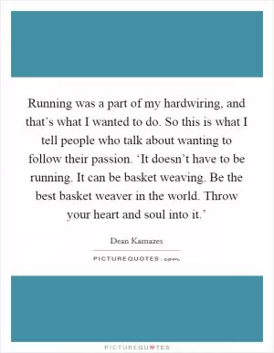 Running was a part of my hardwiring, and that’s what I wanted to do. So this is what I tell people who talk about wanting to follow their passion. ‘It doesn’t have to be running. It can be basket weaving. Be the best basket weaver in the world. Throw your heart and soul into it.’ Picture Quote #1
