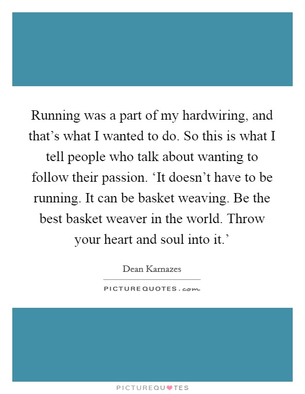 Running was a part of my hardwiring, and that's what I wanted to do. So this is what I tell people who talk about wanting to follow their passion. ‘It doesn't have to be running. It can be basket weaving. Be the best basket weaver in the world. Throw your heart and soul into it.' Picture Quote #1