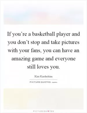 If you’re a basketball player and you don’t stop and take pictures with your fans, you can have an amazing game and everyone still loves you Picture Quote #1