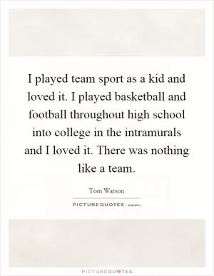 I played team sport as a kid and loved it. I played basketball and football throughout high school into college in the intramurals and I loved it. There was nothing like a team Picture Quote #1