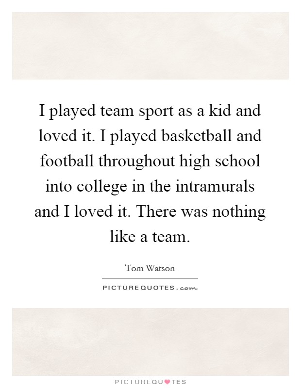 I played team sport as a kid and loved it. I played basketball and football throughout high school into college in the intramurals and I loved it. There was nothing like a team. Picture Quote #1