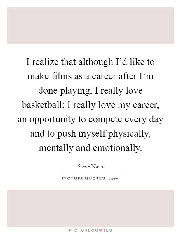 I realize that although I'd like to make films as a career after I'm done playing, I really love basketball; I really love my career, an opportunity to compete every day and to push myself physically, mentally and emotionally. Picture Quote #1