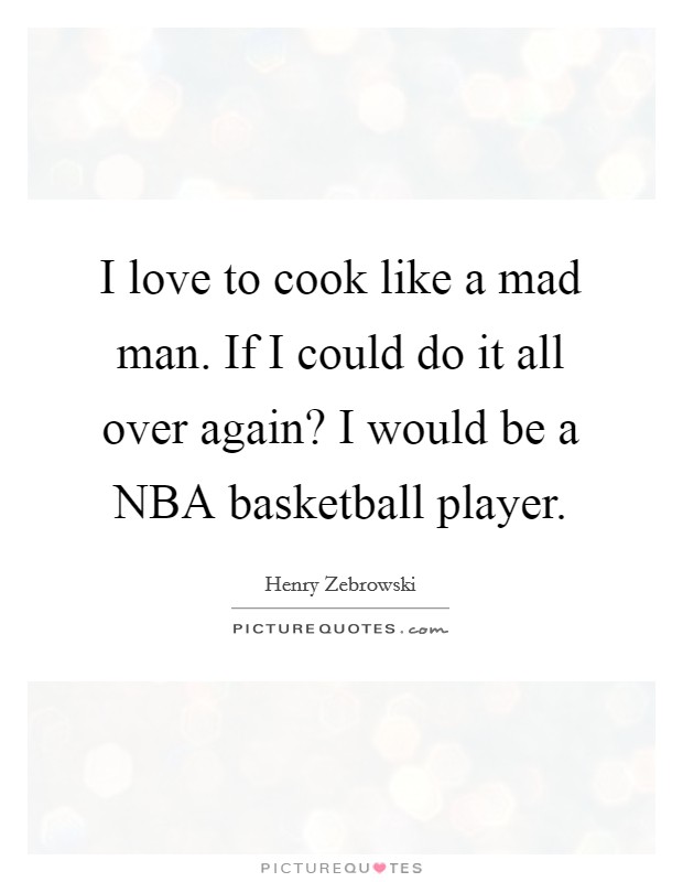 I love to cook like a mad man. If I could do it all over again? I would be a NBA basketball player. Picture Quote #1