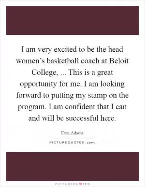 I am very excited to be the head women’s basketball coach at Beloit College, ... This is a great opportunity for me. I am looking forward to putting my stamp on the program. I am confident that I can and will be successful here Picture Quote #1
