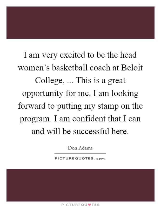 I am very excited to be the head women's basketball coach at Beloit College, ... This is a great opportunity for me. I am looking forward to putting my stamp on the program. I am confident that I can and will be successful here. Picture Quote #1