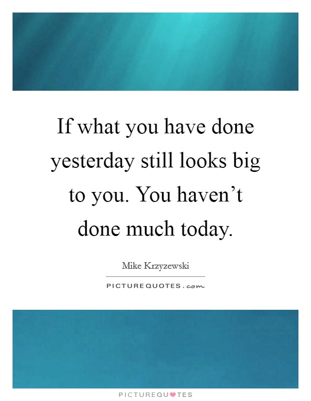 If what you have done yesterday still looks big to you. You haven't done much today. Picture Quote #1