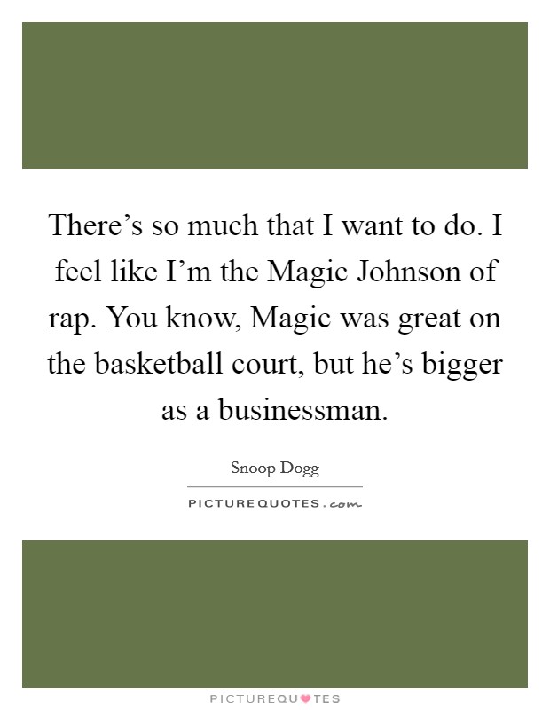 There's so much that I want to do. I feel like I'm the Magic Johnson of rap. You know, Magic was great on the basketball court, but he's bigger as a businessman. Picture Quote #1