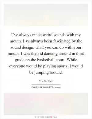 I’ve always made weird sounds with my mouth. I’ve always been fascinated by the sound design, what you can do with your mouth. I was the kid dancing around in third grade on the basketball court. While everyone would be playing sports, I would be jumping around Picture Quote #1