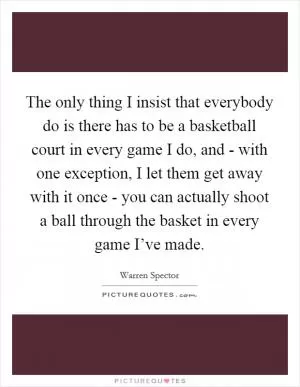 The only thing I insist that everybody do is there has to be a basketball court in every game I do, and - with one exception, I let them get away with it once - you can actually shoot a ball through the basket in every game I’ve made Picture Quote #1