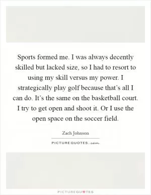 Sports formed me. I was always decently skilled but lacked size, so I had to resort to using my skill versus my power. I strategically play golf because that’s all I can do. It’s the same on the basketball court. I try to get open and shoot it. Or I use the open space on the soccer field Picture Quote #1
