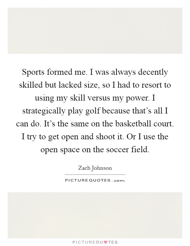 Sports formed me. I was always decently skilled but lacked size, so I had to resort to using my skill versus my power. I strategically play golf because that's all I can do. It's the same on the basketball court. I try to get open and shoot it. Or I use the open space on the soccer field. Picture Quote #1
