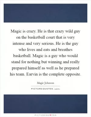 Magic is crazy. He is that crazy wild guy on the basketball court that is very intense and very serious. He is the guy who lives and eats and breathes basketball. Magic is a guy who would stand for nothing but winning and really prepared himself as well as he prepared his team. Earvin is the complete opposite Picture Quote #1