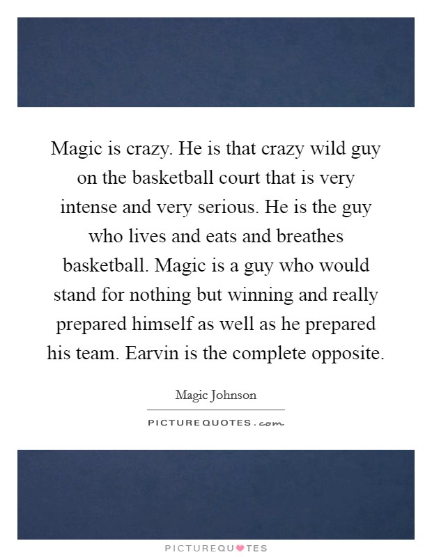 Magic is crazy. He is that crazy wild guy on the basketball court that is very intense and very serious. He is the guy who lives and eats and breathes basketball. Magic is a guy who would stand for nothing but winning and really prepared himself as well as he prepared his team. Earvin is the complete opposite. Picture Quote #1