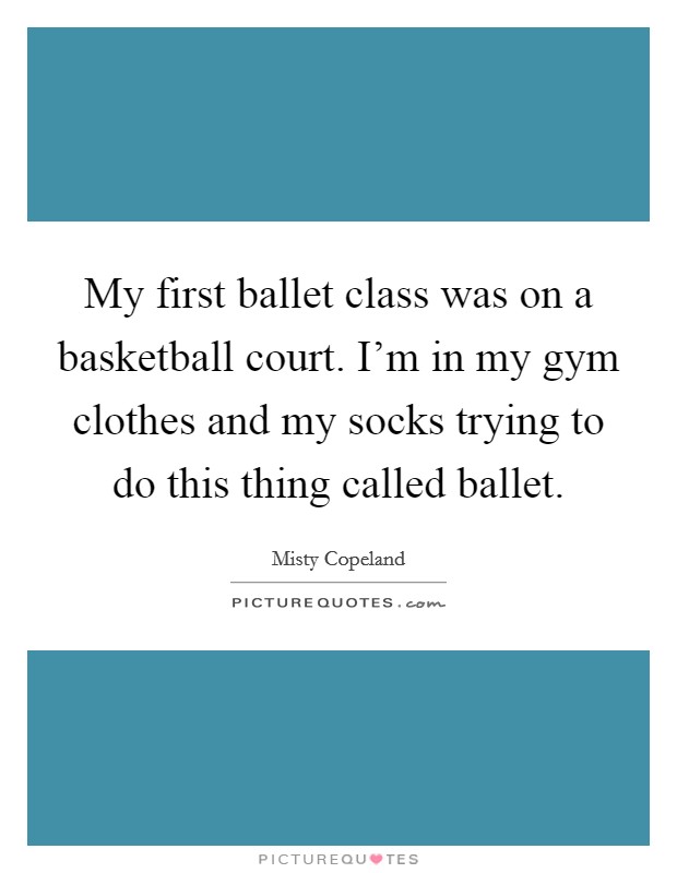 My first ballet class was on a basketball court. I'm in my gym clothes and my socks trying to do this thing called ballet. Picture Quote #1