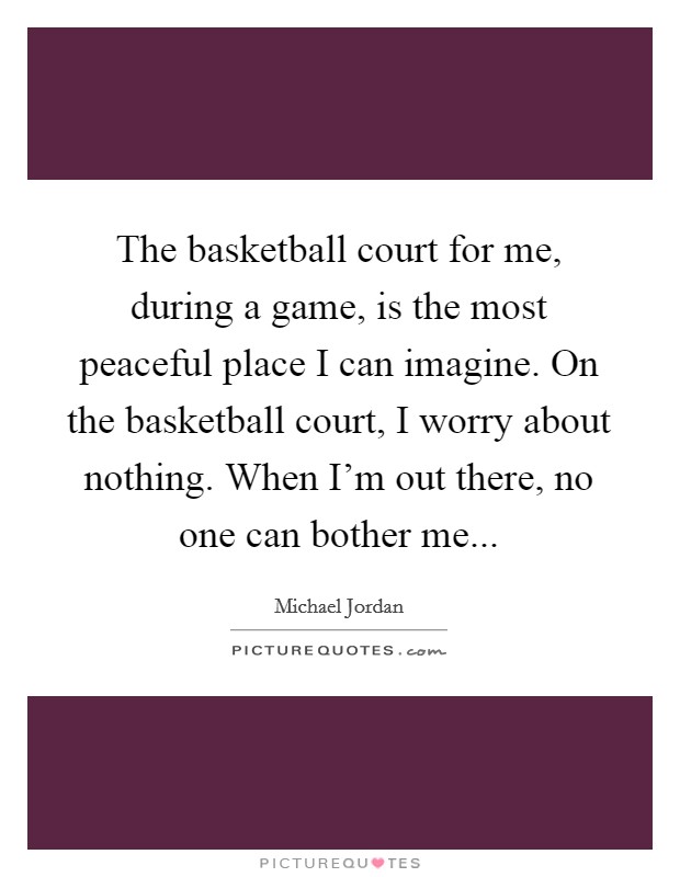 The basketball court for me, during a game, is the most peaceful place I can imagine. On the basketball court, I worry about nothing. When I'm out there, no one can bother me... Picture Quote #1