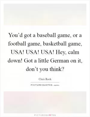 You’d got a baseball game, or a football game, basketball game, USA! USA! USA! Hey, calm down! Got a little German on it, don’t you think? Picture Quote #1