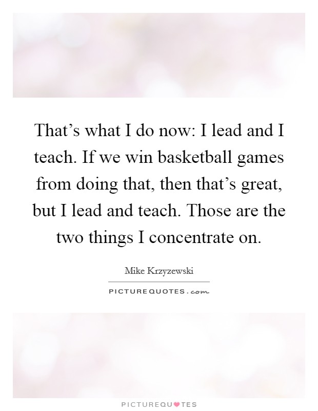 That's what I do now: I lead and I teach. If we win basketball games from doing that, then that's great, but I lead and teach. Those are the two things I concentrate on. Picture Quote #1