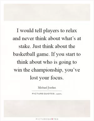 I would tell players to relax and never think about what’s at stake. Just think about the basketball game. If you start to think about who is going to win the championship, you’ve lost your focus Picture Quote #1