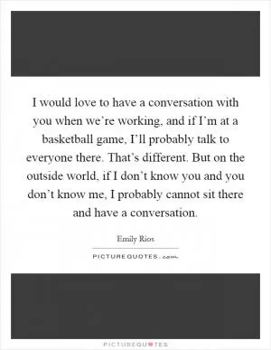 I would love to have a conversation with you when we’re working, and if I’m at a basketball game, I’ll probably talk to everyone there. That’s different. But on the outside world, if I don’t know you and you don’t know me, I probably cannot sit there and have a conversation Picture Quote #1