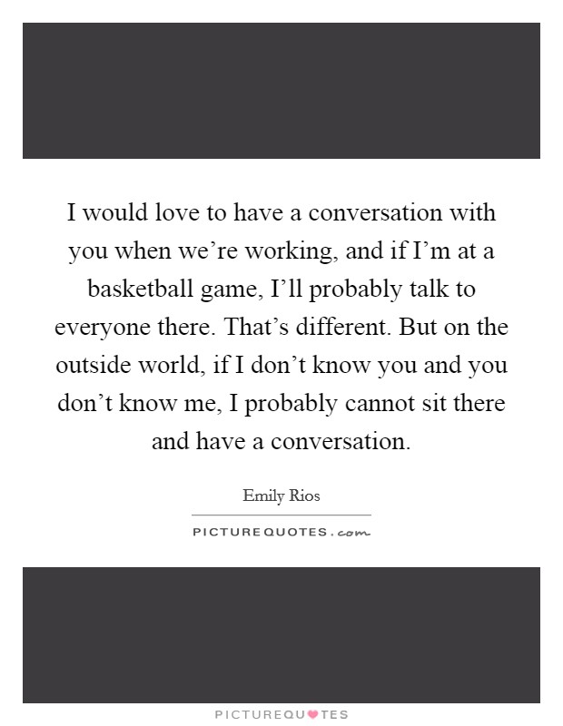 I would love to have a conversation with you when we're working, and if I'm at a basketball game, I'll probably talk to everyone there. That's different. But on the outside world, if I don't know you and you don't know me, I probably cannot sit there and have a conversation. Picture Quote #1