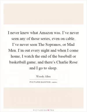 I never knew what Amazon was. I’ve never seen any of those series, even on cable. I’ve never seen The Sopranos, or Mad Men. I’m out every night and when I come home, I watch the end of the baseball or basketball game, and there’s Charlie Rose and I go to sleep Picture Quote #1