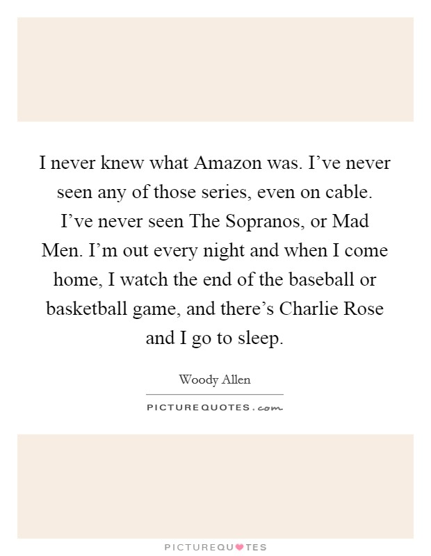 I never knew what Amazon was. I've never seen any of those series, even on cable. I've never seen The Sopranos, or Mad Men. I'm out every night and when I come home, I watch the end of the baseball or basketball game, and there's Charlie Rose and I go to sleep. Picture Quote #1