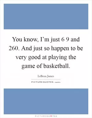 You know, I’m just 6 9 and 260. And just so happen to be very good at playing the game of basketball Picture Quote #1