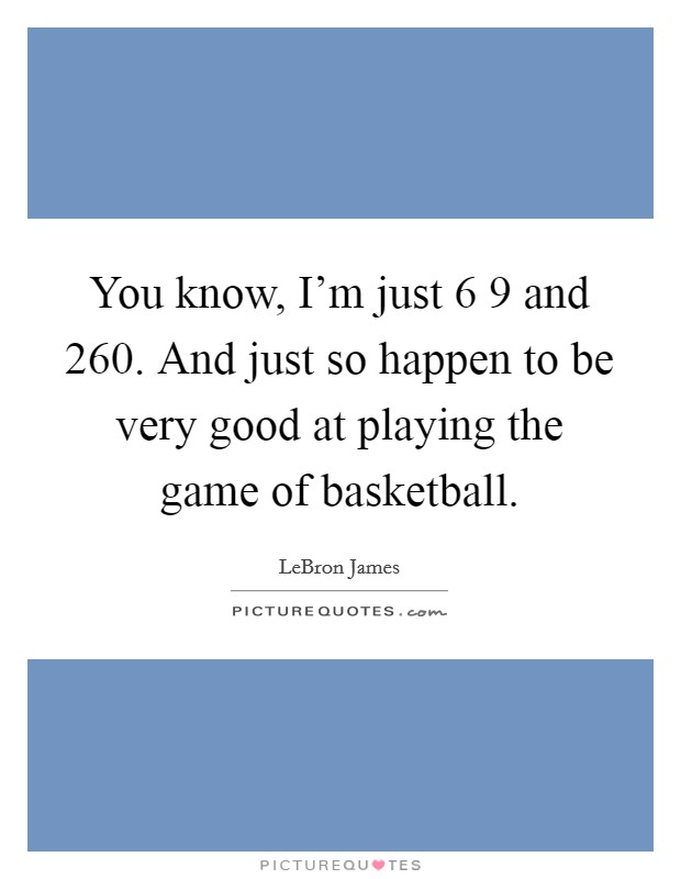 You know, I'm just 6 9 and 260. And just so happen to be very good at playing the game of basketball. Picture Quote #1