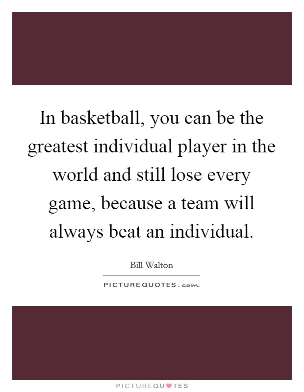 In basketball, you can be the greatest individual player in the world and still lose every game, because a team will always beat an individual. Picture Quote #1