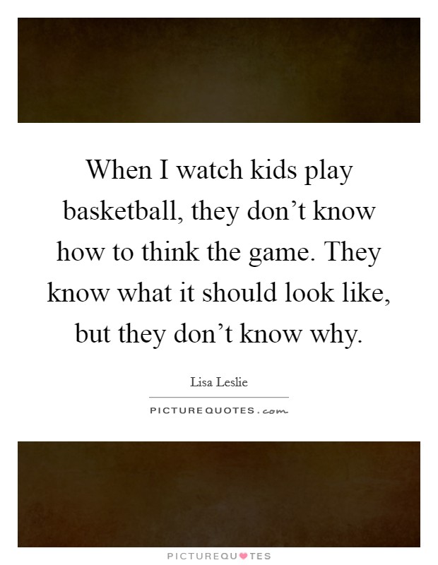 When I watch kids play basketball, they don't know how to think the game. They know what it should look like, but they don't know why. Picture Quote #1