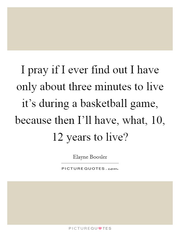 I pray if I ever find out I have only about three minutes to live it's during a basketball game, because then I'll have, what, 10, 12 years to live? Picture Quote #1